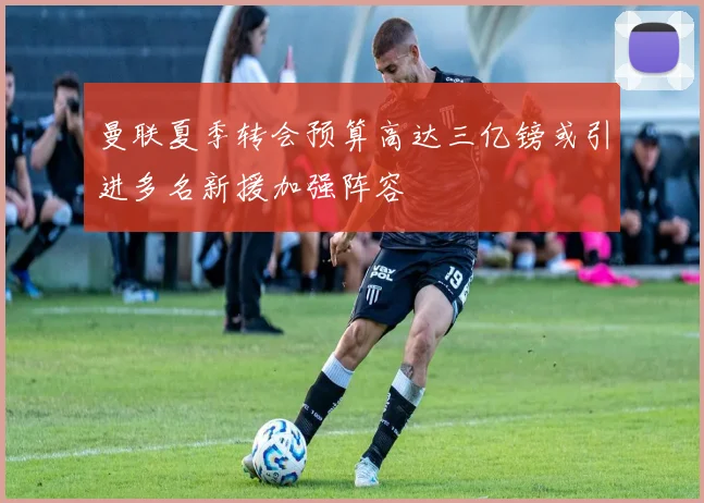 曼联夏季转会预算高达三亿镑或引进多名新援加强阵容