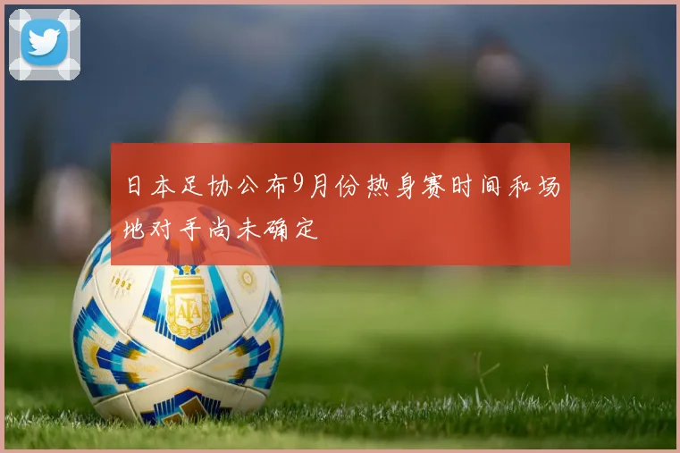 日本足协公布9月份热身赛时间和场地对手尚未确定