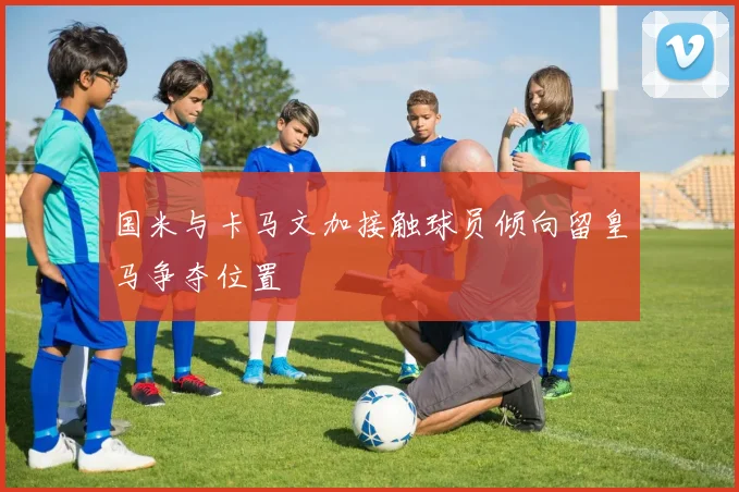 国米与卡马文加接触球员倾向留皇马争夺位置