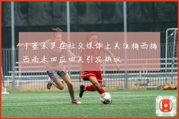 卡塞米罗在社交媒体上关注梅西梅西尚未回应回关引发热议
