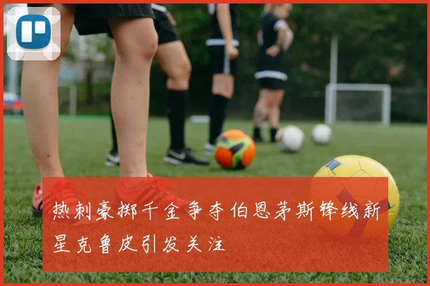 热刺豪掷千金争夺伯恩茅斯锋线新星克鲁皮引发关注