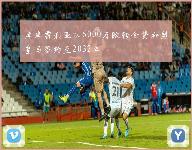 库库雷利亚以6000万欧转会费加盟皇马签约至2032年