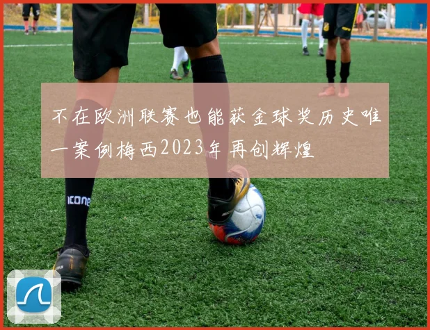 不在欧洲联赛也能获金球奖历史唯一案例梅西2023年再创辉煌
