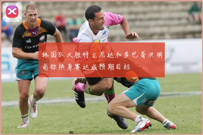 韩国队大胜特立尼达和多巴哥洪明甫称热身赛达成预期目标