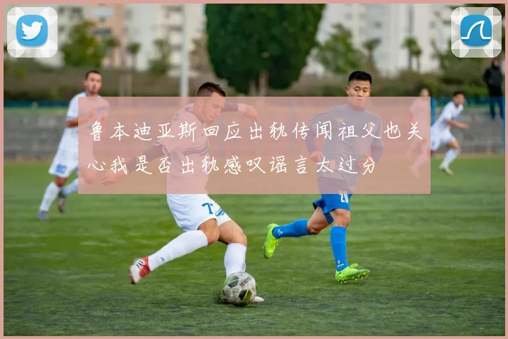 鲁本迪亚斯回应出轨传闻祖父也关心我是否出轨感叹谣言太过分