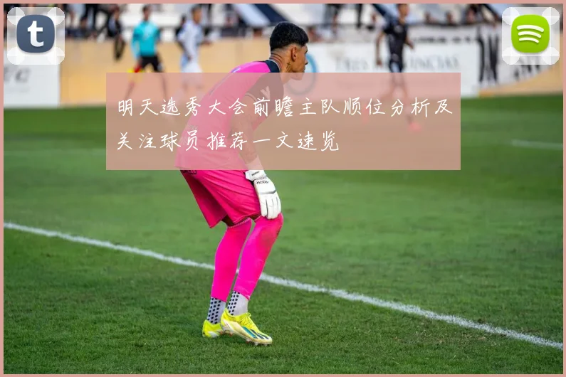 明天选秀大会前瞻主队顺位分析及关注球员推荐一文速览