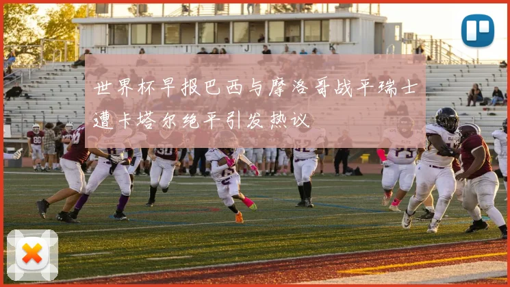 世界杯早报巴西与摩洛哥战平瑞士遭卡塔尔绝平引发热议