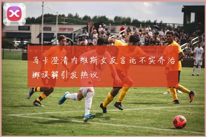 马卡澄清内维斯女友言论不实乔治娜误解引发热议