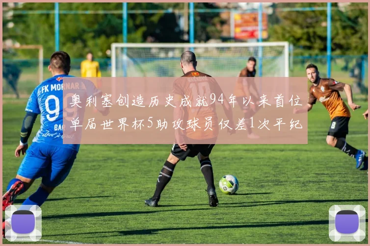 奥利塞创造历史成就94年以来首位单届世界杯5助攻球员仅差1次平纪录