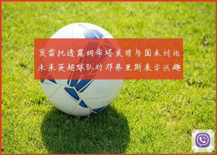 莫雷托透露姆希塔良将与国米讨论未来英超球队对邓弗里斯表示兴趣