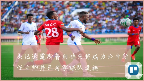 美记透露斯普利特或将成为公牛新任主帅并已考察球队设施