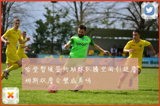哈登暂缓签约助球队腾空间引进詹姆斯双詹合璧成真吗
